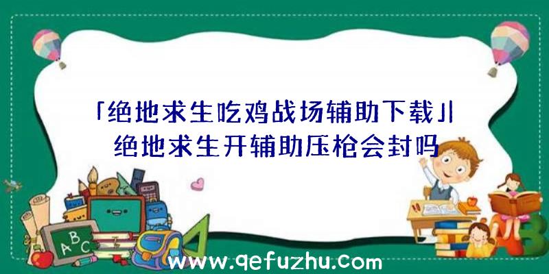 「绝地求生吃鸡战场辅助下载」|绝地求生开辅助压枪会封吗